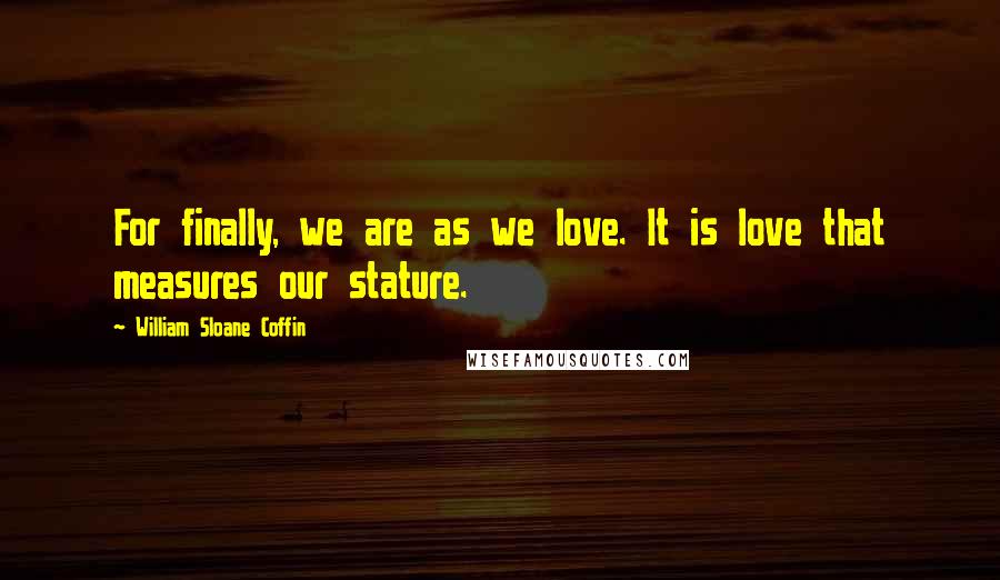 William Sloane Coffin Quotes: For finally, we are as we love. It is love that measures our stature.