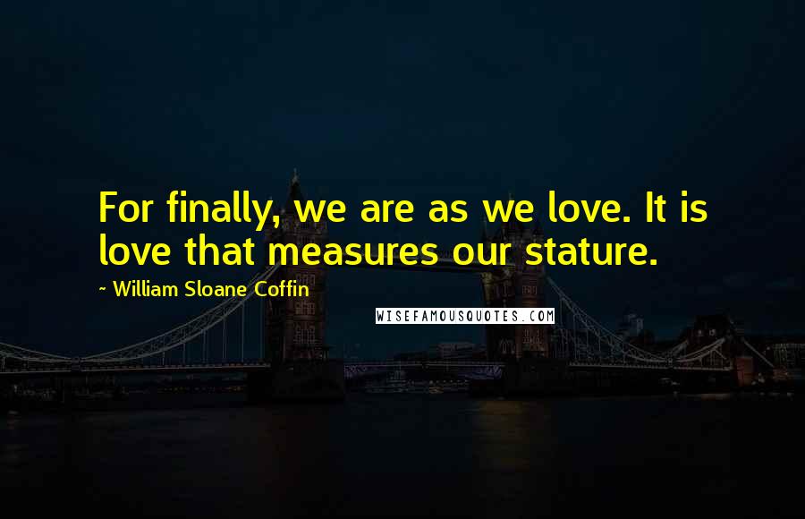 William Sloane Coffin Quotes: For finally, we are as we love. It is love that measures our stature.