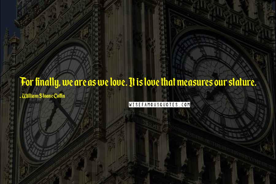 William Sloane Coffin Quotes: For finally, we are as we love. It is love that measures our stature.