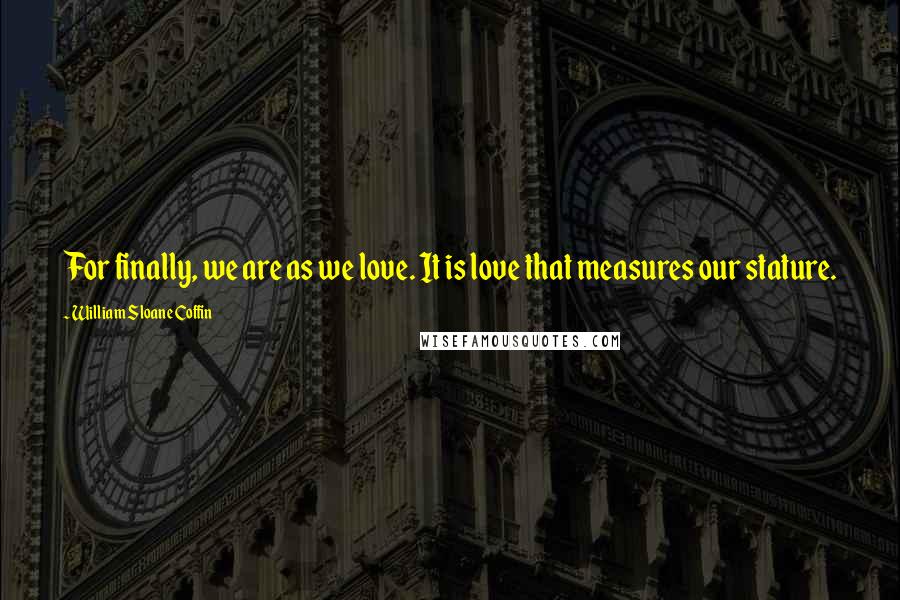 William Sloane Coffin Quotes: For finally, we are as we love. It is love that measures our stature.