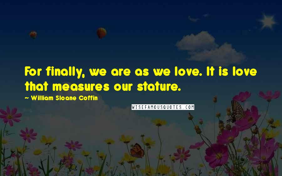 William Sloane Coffin Quotes: For finally, we are as we love. It is love that measures our stature.