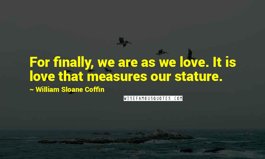 William Sloane Coffin Quotes: For finally, we are as we love. It is love that measures our stature.