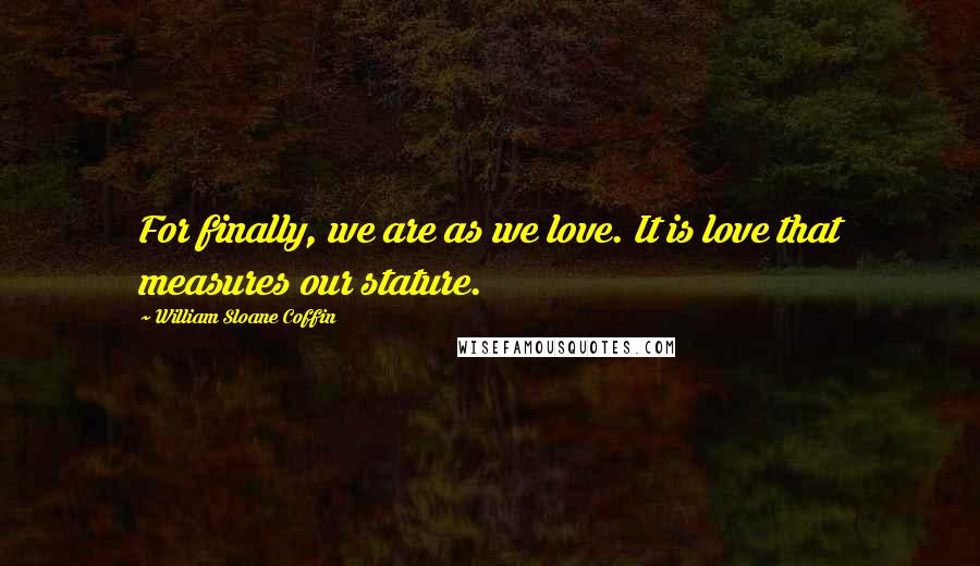 William Sloane Coffin Quotes: For finally, we are as we love. It is love that measures our stature.