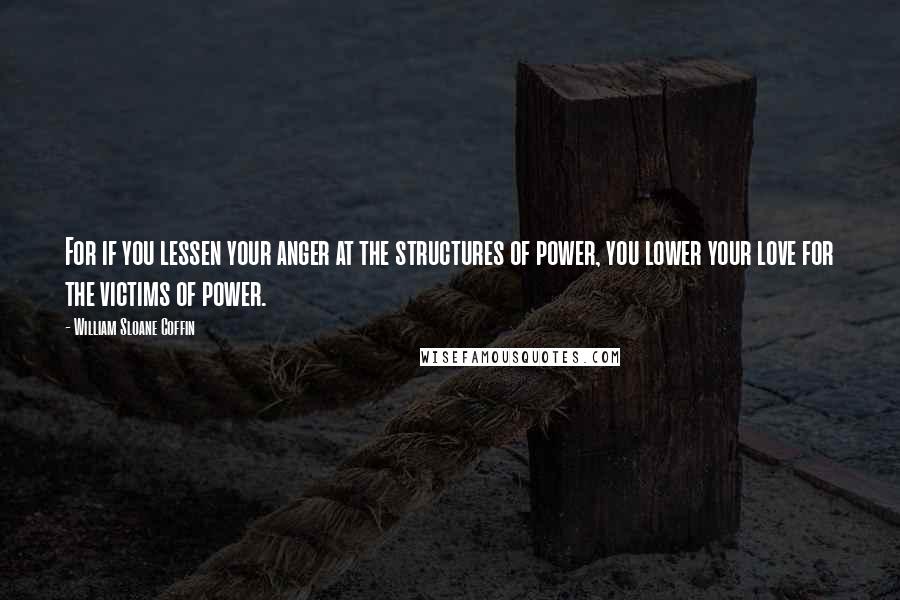 William Sloane Coffin Quotes: For if you lessen your anger at the structures of power, you lower your love for the victims of power.
