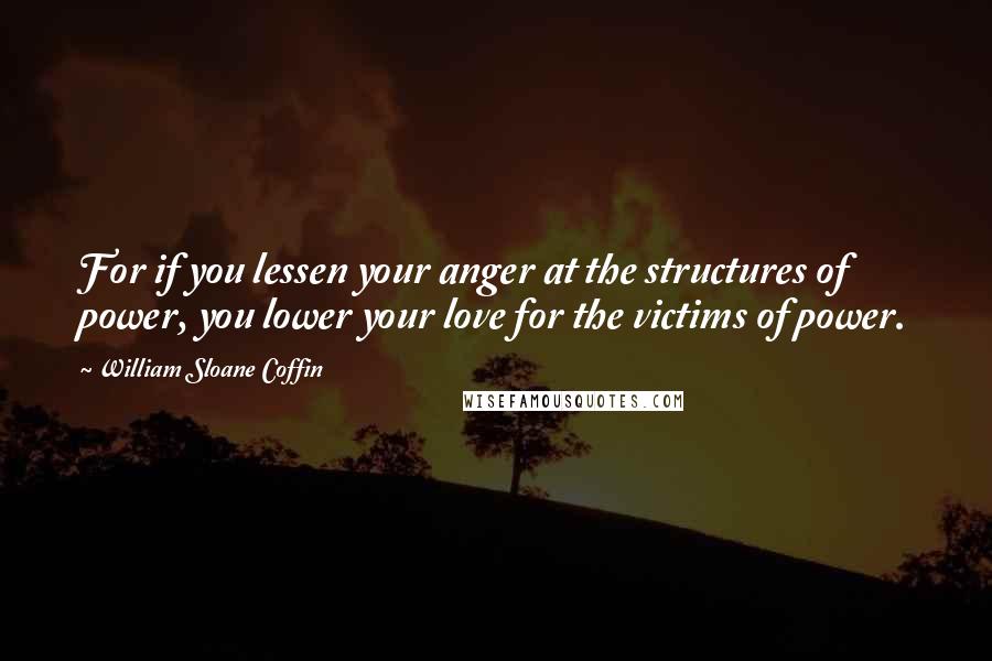 William Sloane Coffin Quotes: For if you lessen your anger at the structures of power, you lower your love for the victims of power.