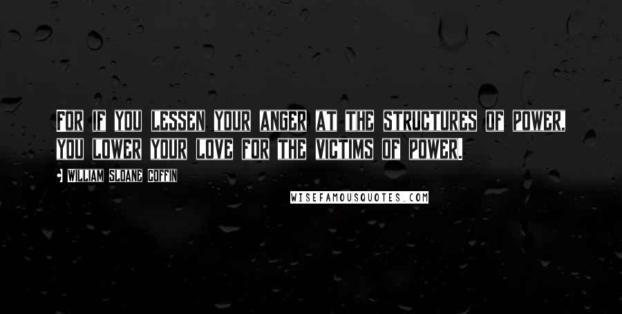 William Sloane Coffin Quotes: For if you lessen your anger at the structures of power, you lower your love for the victims of power.