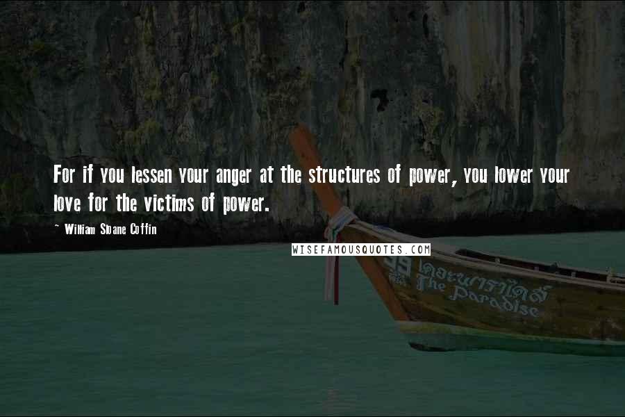 William Sloane Coffin Quotes: For if you lessen your anger at the structures of power, you lower your love for the victims of power.