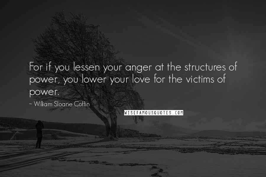 William Sloane Coffin Quotes: For if you lessen your anger at the structures of power, you lower your love for the victims of power.