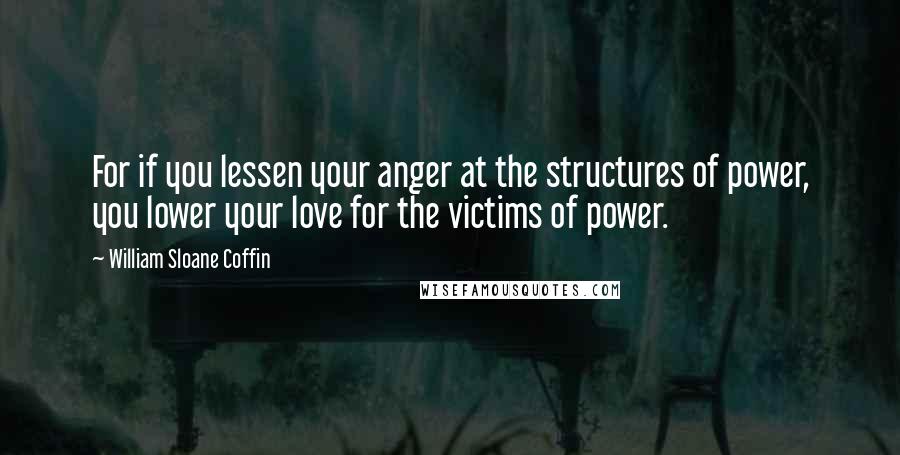 William Sloane Coffin Quotes: For if you lessen your anger at the structures of power, you lower your love for the victims of power.