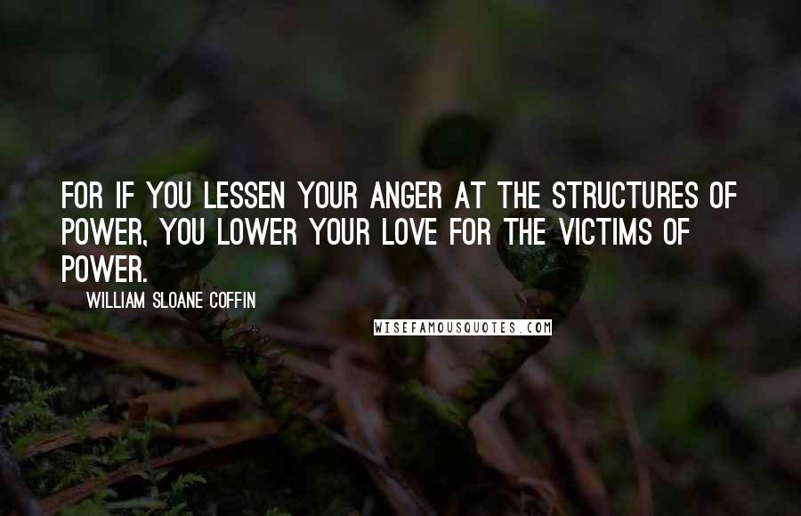 William Sloane Coffin Quotes: For if you lessen your anger at the structures of power, you lower your love for the victims of power.