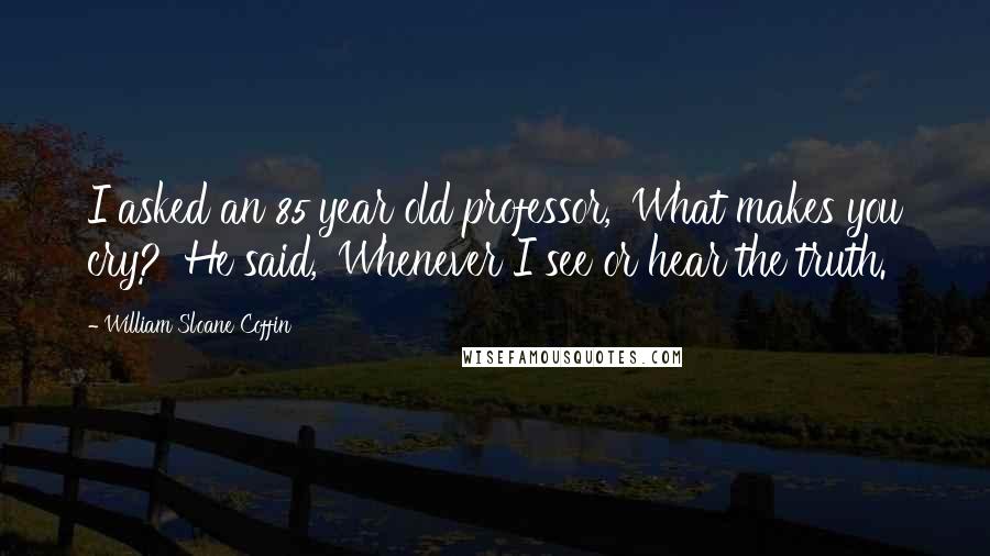 William Sloane Coffin Quotes: I asked an 85 year old professor, 'What makes you cry?' He said, 'Whenever I see or hear the truth.'