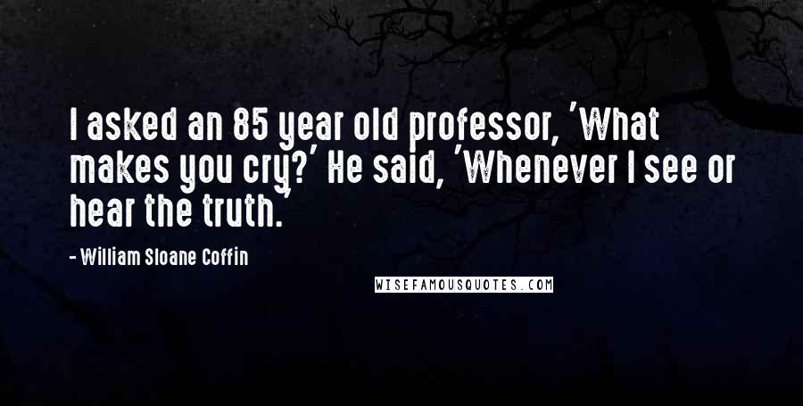 William Sloane Coffin Quotes: I asked an 85 year old professor, 'What makes you cry?' He said, 'Whenever I see or hear the truth.'