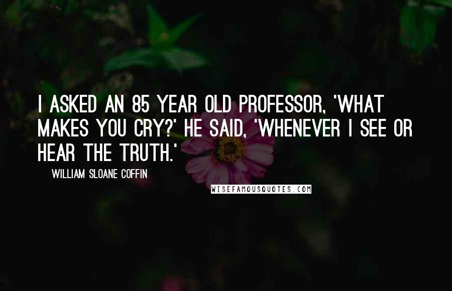 William Sloane Coffin Quotes: I asked an 85 year old professor, 'What makes you cry?' He said, 'Whenever I see or hear the truth.'