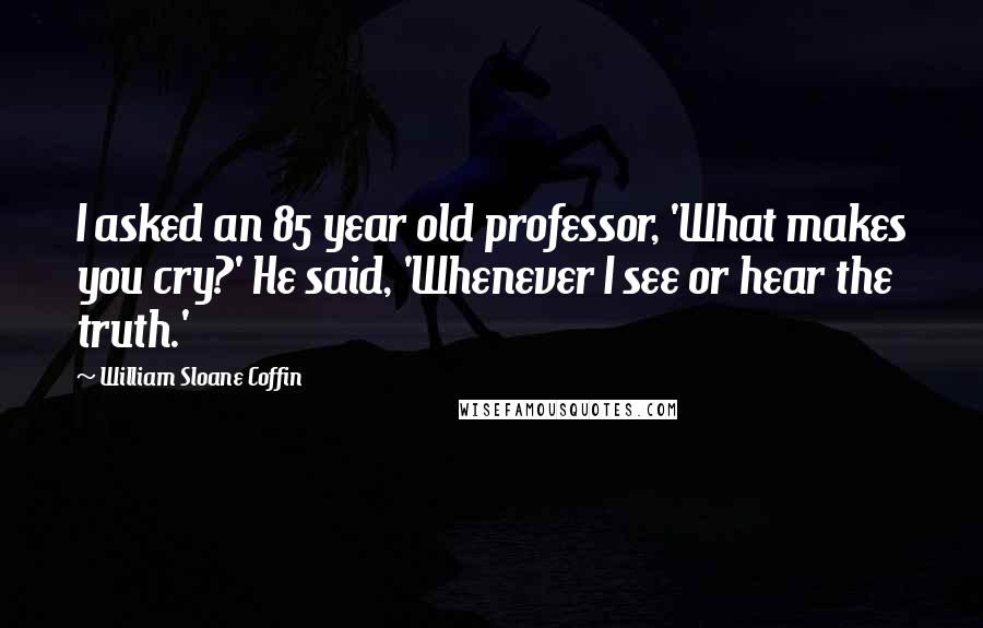 William Sloane Coffin Quotes: I asked an 85 year old professor, 'What makes you cry?' He said, 'Whenever I see or hear the truth.'