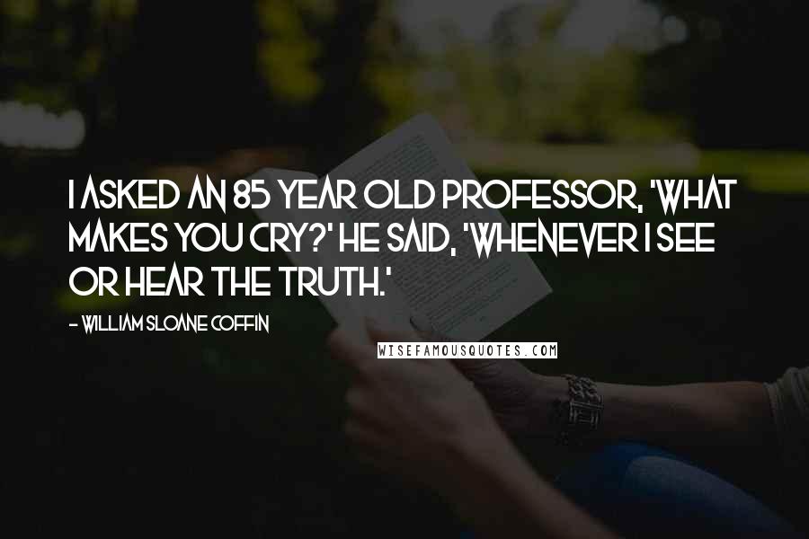 William Sloane Coffin Quotes: I asked an 85 year old professor, 'What makes you cry?' He said, 'Whenever I see or hear the truth.'