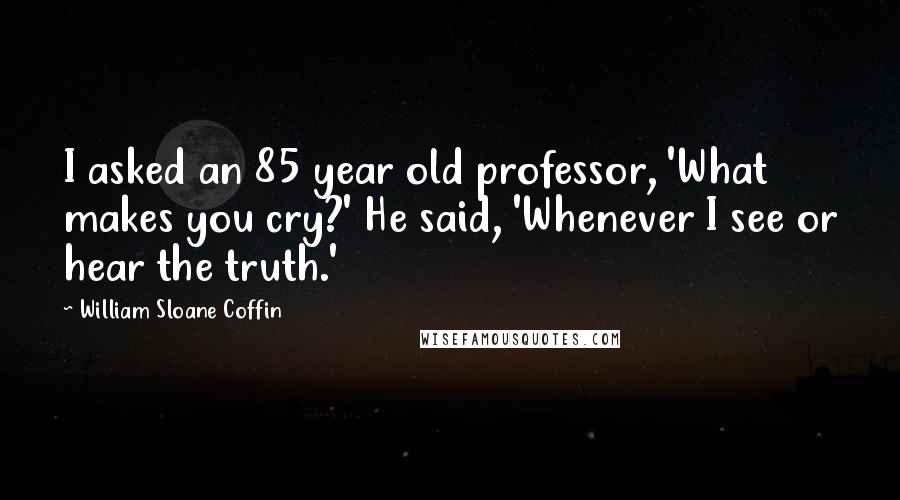 William Sloane Coffin Quotes: I asked an 85 year old professor, 'What makes you cry?' He said, 'Whenever I see or hear the truth.'