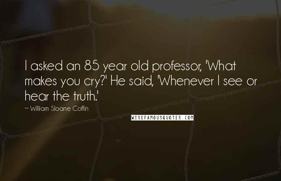 William Sloane Coffin Quotes: I asked an 85 year old professor, 'What makes you cry?' He said, 'Whenever I see or hear the truth.'