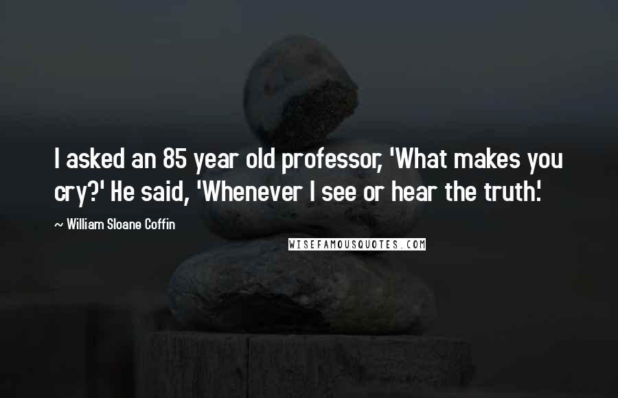 William Sloane Coffin Quotes: I asked an 85 year old professor, 'What makes you cry?' He said, 'Whenever I see or hear the truth.'