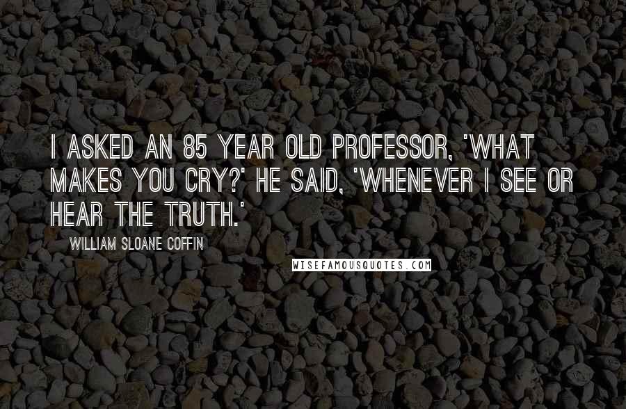 William Sloane Coffin Quotes: I asked an 85 year old professor, 'What makes you cry?' He said, 'Whenever I see or hear the truth.'