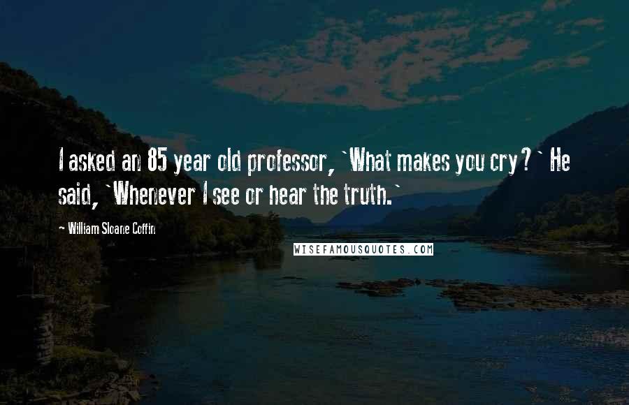 William Sloane Coffin Quotes: I asked an 85 year old professor, 'What makes you cry?' He said, 'Whenever I see or hear the truth.'