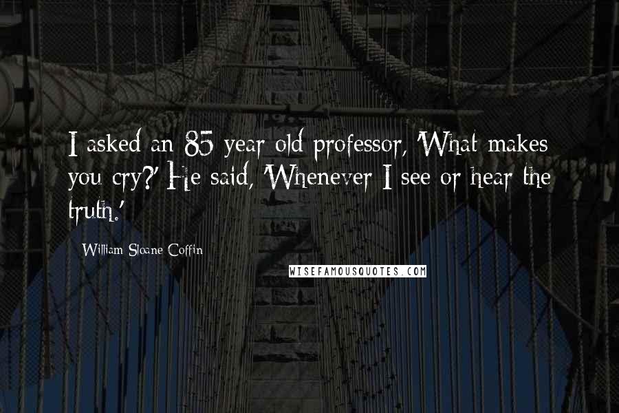 William Sloane Coffin Quotes: I asked an 85 year old professor, 'What makes you cry?' He said, 'Whenever I see or hear the truth.'