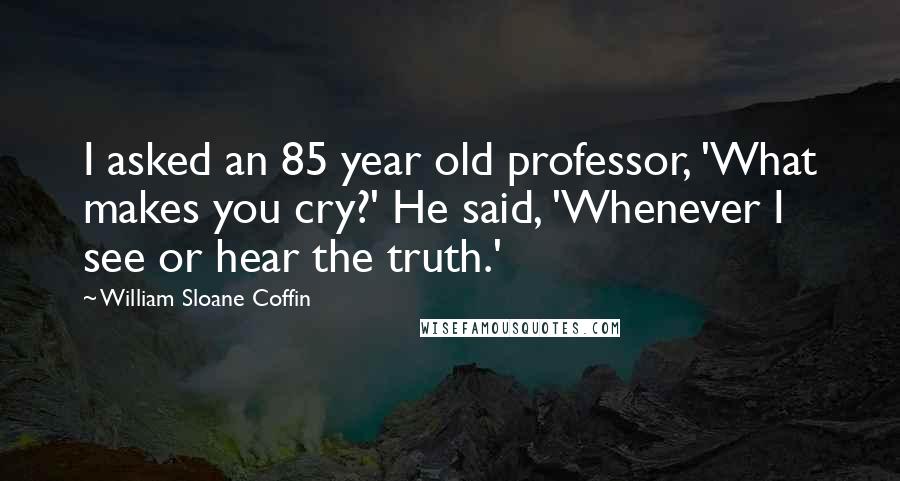 William Sloane Coffin Quotes: I asked an 85 year old professor, 'What makes you cry?' He said, 'Whenever I see or hear the truth.'