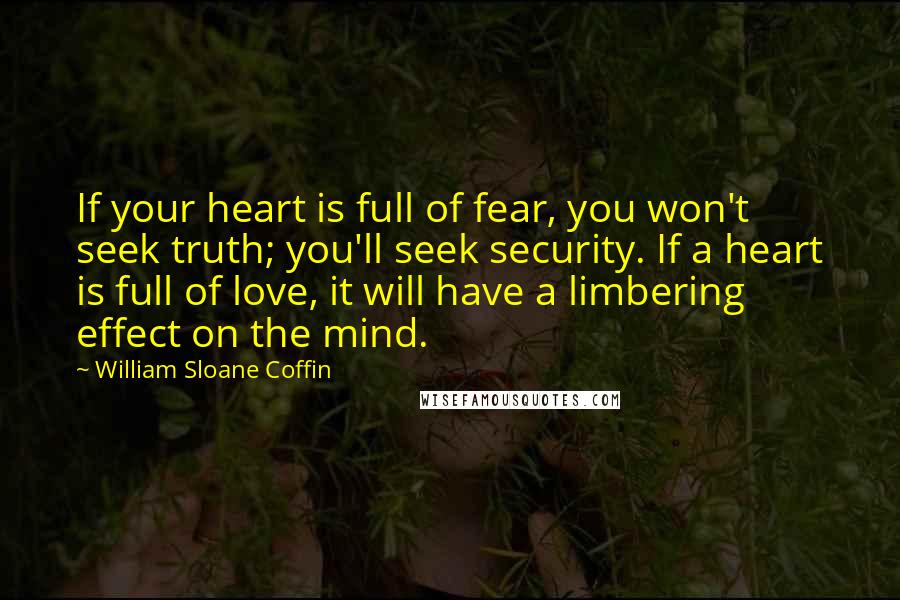 William Sloane Coffin Quotes: If your heart is full of fear, you won't seek truth; you'll seek security. If a heart is full of love, it will have a limbering effect on the mind.