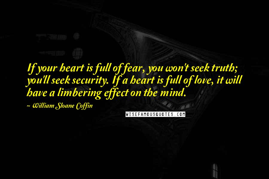 William Sloane Coffin Quotes: If your heart is full of fear, you won't seek truth; you'll seek security. If a heart is full of love, it will have a limbering effect on the mind.