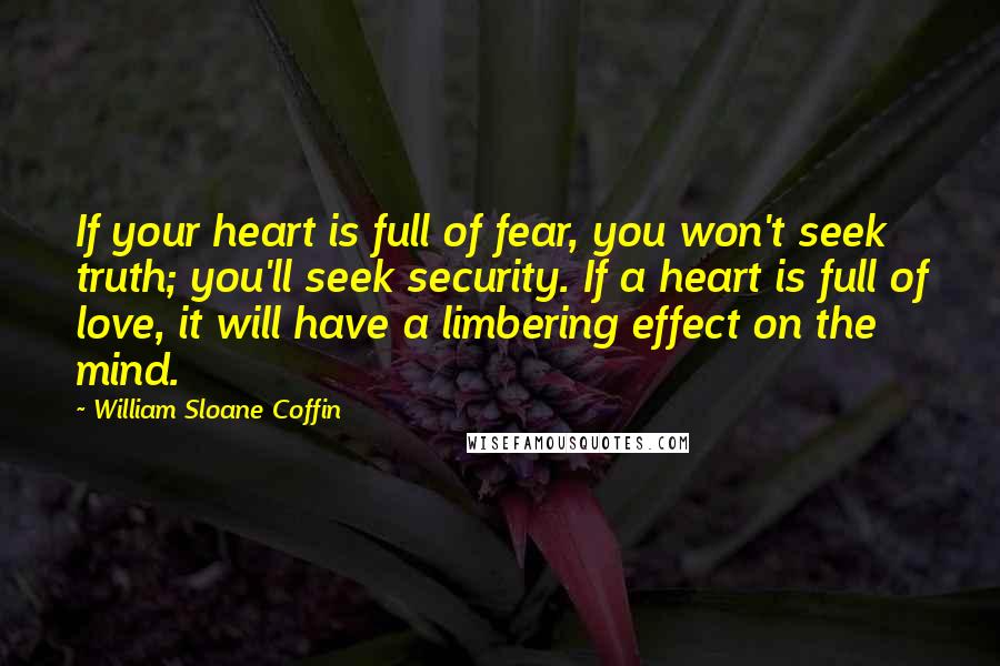 William Sloane Coffin Quotes: If your heart is full of fear, you won't seek truth; you'll seek security. If a heart is full of love, it will have a limbering effect on the mind.