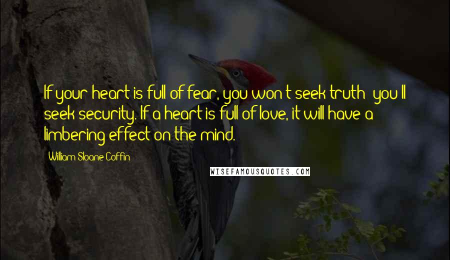 William Sloane Coffin Quotes: If your heart is full of fear, you won't seek truth; you'll seek security. If a heart is full of love, it will have a limbering effect on the mind.