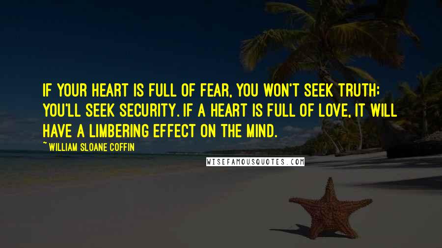 William Sloane Coffin Quotes: If your heart is full of fear, you won't seek truth; you'll seek security. If a heart is full of love, it will have a limbering effect on the mind.