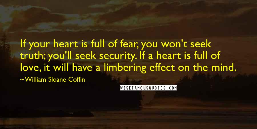 William Sloane Coffin Quotes: If your heart is full of fear, you won't seek truth; you'll seek security. If a heart is full of love, it will have a limbering effect on the mind.