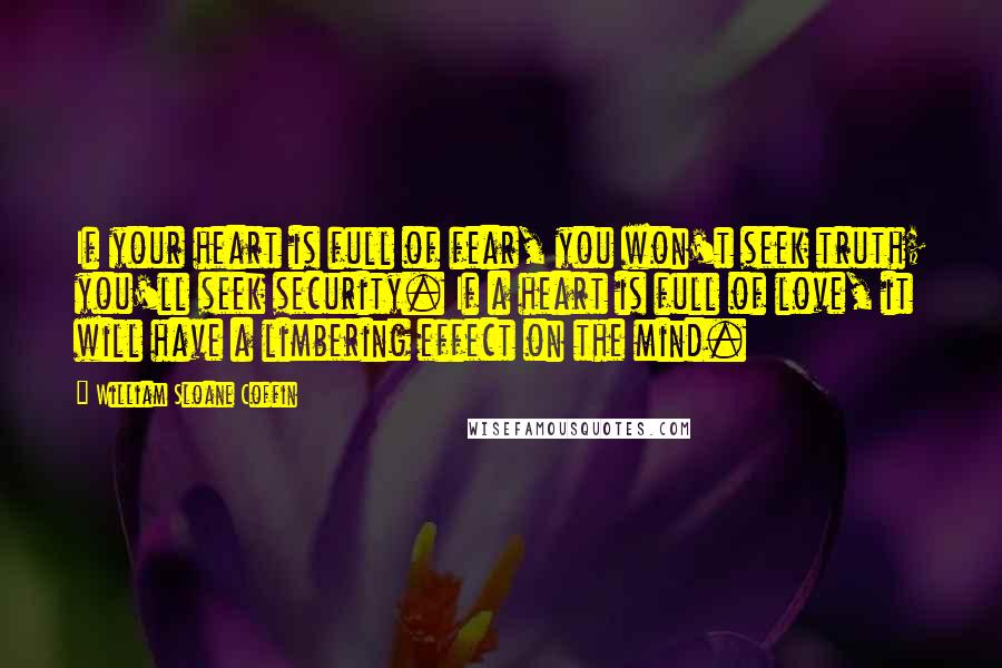 William Sloane Coffin Quotes: If your heart is full of fear, you won't seek truth; you'll seek security. If a heart is full of love, it will have a limbering effect on the mind.