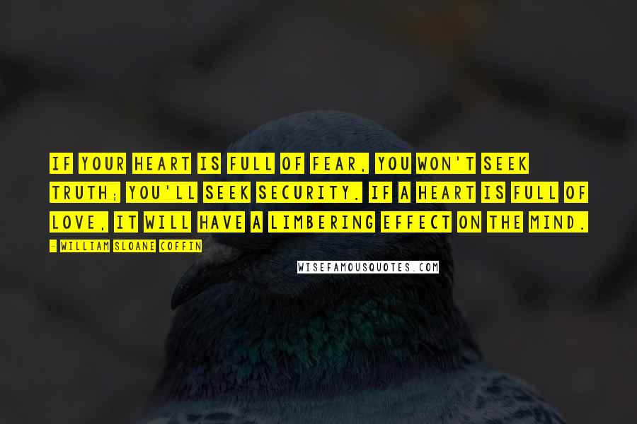 William Sloane Coffin Quotes: If your heart is full of fear, you won't seek truth; you'll seek security. If a heart is full of love, it will have a limbering effect on the mind.