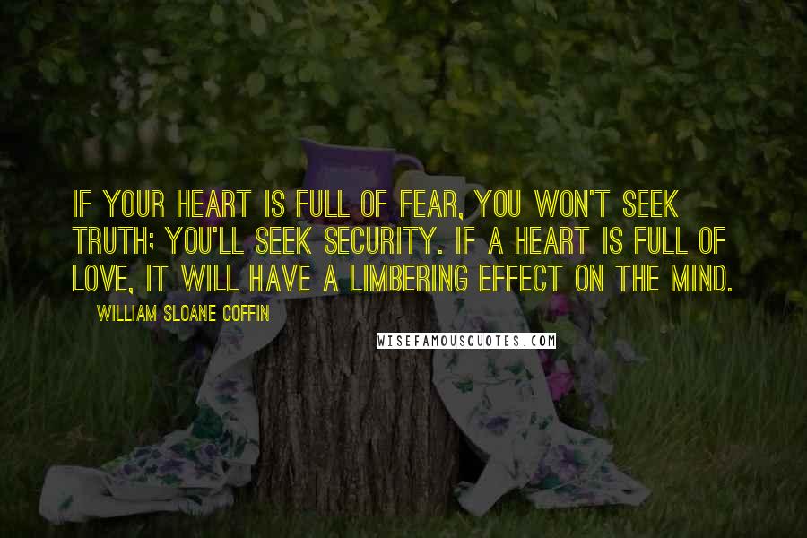 William Sloane Coffin Quotes: If your heart is full of fear, you won't seek truth; you'll seek security. If a heart is full of love, it will have a limbering effect on the mind.