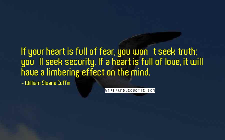 William Sloane Coffin Quotes: If your heart is full of fear, you won't seek truth; you'll seek security. If a heart is full of love, it will have a limbering effect on the mind.