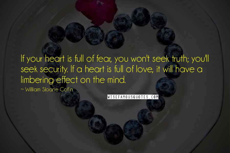 William Sloane Coffin Quotes: If your heart is full of fear, you won't seek truth; you'll seek security. If a heart is full of love, it will have a limbering effect on the mind.