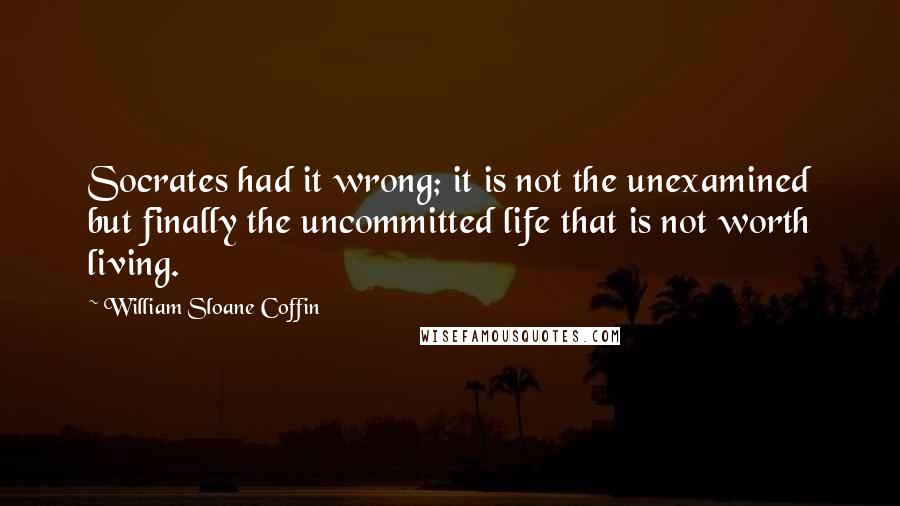 William Sloane Coffin Quotes: Socrates had it wrong; it is not the unexamined but finally the uncommitted life that is not worth living.