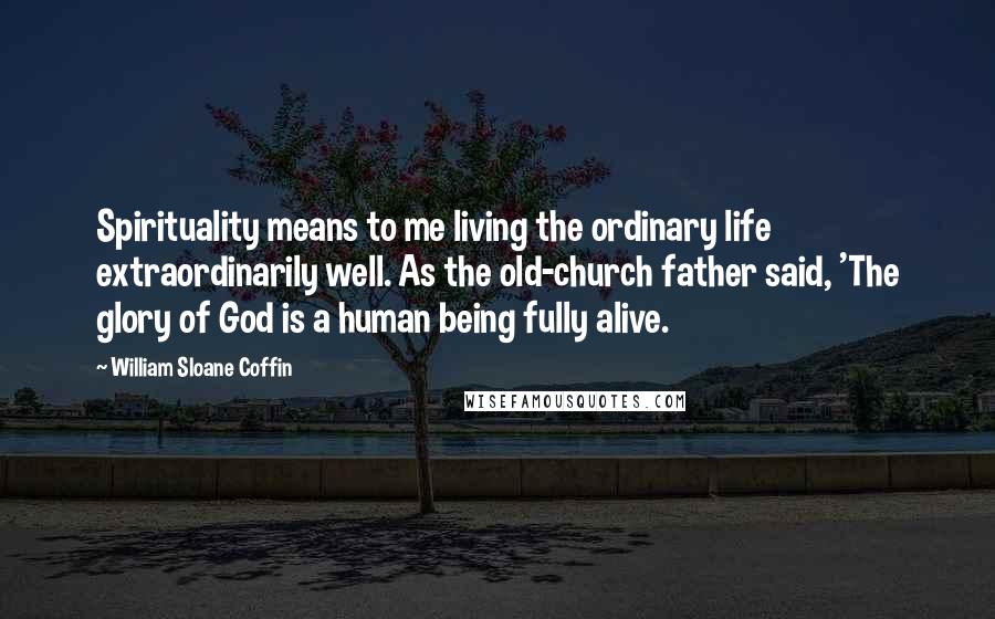 William Sloane Coffin Quotes: Spirituality means to me living the ordinary life extraordinarily well. As the old-church father said, 'The glory of God is a human being fully alive.