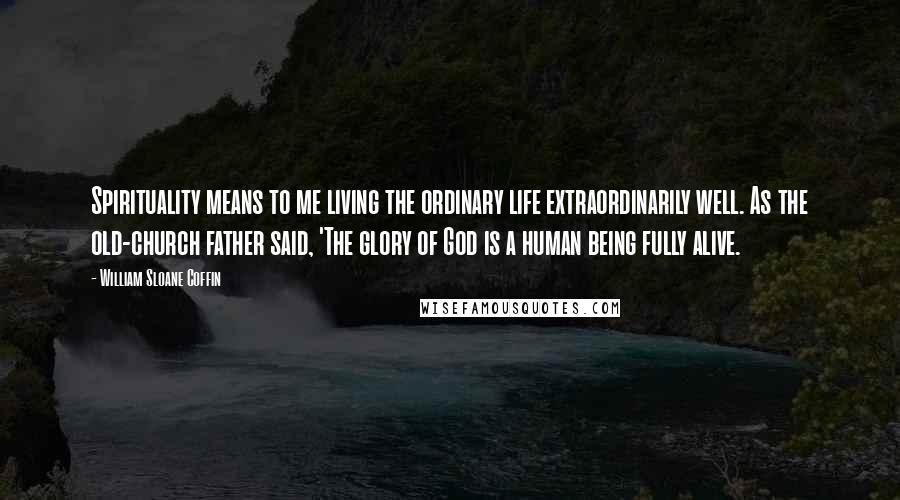 William Sloane Coffin Quotes: Spirituality means to me living the ordinary life extraordinarily well. As the old-church father said, 'The glory of God is a human being fully alive.