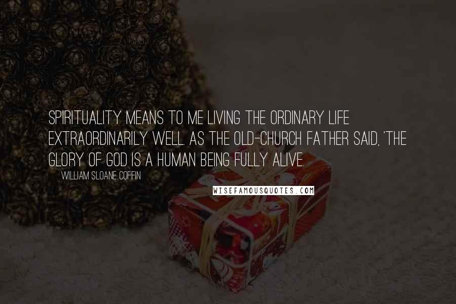 William Sloane Coffin Quotes: Spirituality means to me living the ordinary life extraordinarily well. As the old-church father said, 'The glory of God is a human being fully alive.