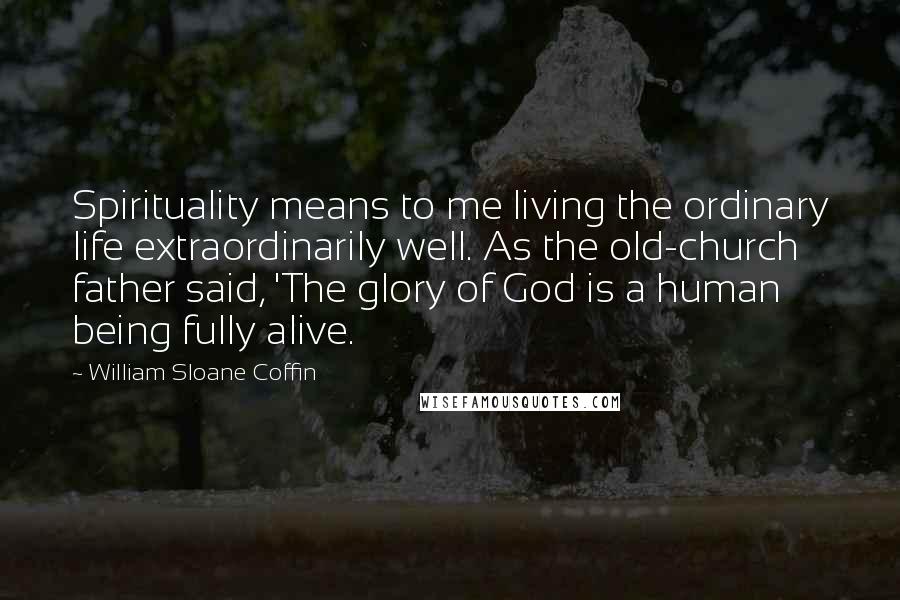 William Sloane Coffin Quotes: Spirituality means to me living the ordinary life extraordinarily well. As the old-church father said, 'The glory of God is a human being fully alive.