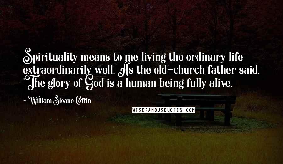 William Sloane Coffin Quotes: Spirituality means to me living the ordinary life extraordinarily well. As the old-church father said, 'The glory of God is a human being fully alive.