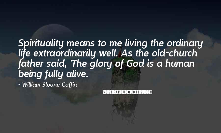 William Sloane Coffin Quotes: Spirituality means to me living the ordinary life extraordinarily well. As the old-church father said, 'The glory of God is a human being fully alive.