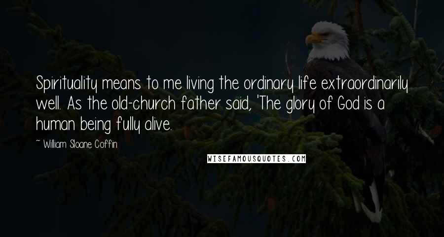 William Sloane Coffin Quotes: Spirituality means to me living the ordinary life extraordinarily well. As the old-church father said, 'The glory of God is a human being fully alive.