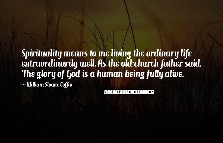 William Sloane Coffin Quotes: Spirituality means to me living the ordinary life extraordinarily well. As the old-church father said, 'The glory of God is a human being fully alive.