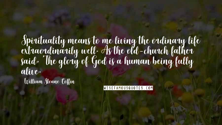 William Sloane Coffin Quotes: Spirituality means to me living the ordinary life extraordinarily well. As the old-church father said, 'The glory of God is a human being fully alive.