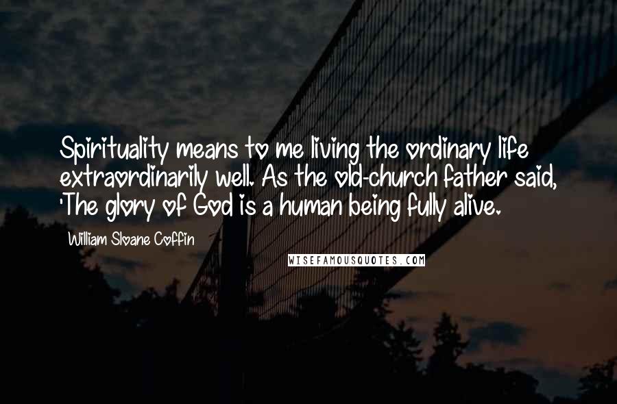 William Sloane Coffin Quotes: Spirituality means to me living the ordinary life extraordinarily well. As the old-church father said, 'The glory of God is a human being fully alive.