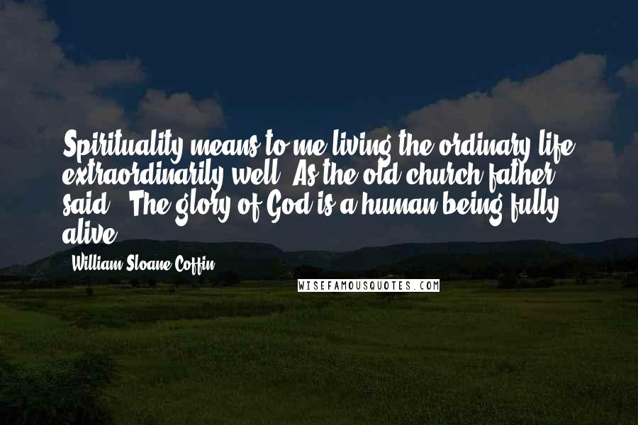 William Sloane Coffin Quotes: Spirituality means to me living the ordinary life extraordinarily well. As the old-church father said, 'The glory of God is a human being fully alive.