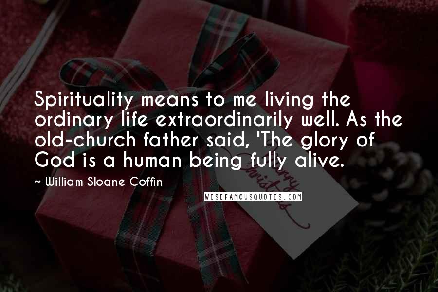 William Sloane Coffin Quotes: Spirituality means to me living the ordinary life extraordinarily well. As the old-church father said, 'The glory of God is a human being fully alive.